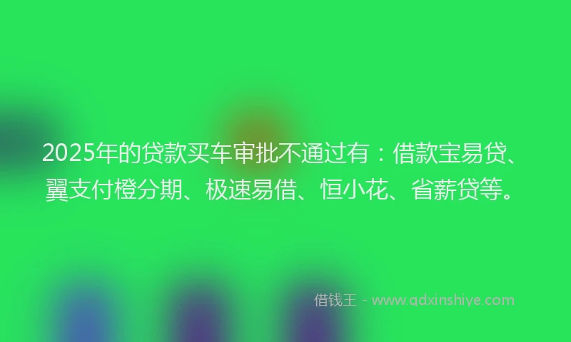 2025年的贷款买车审批不通过有：借款宝易贷、翼支付橙分期、极速易借、恒小花、省薪贷等。