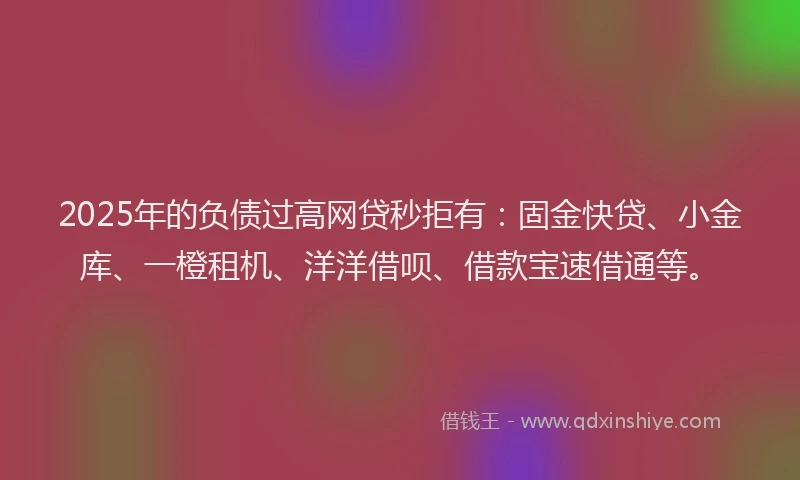 2025年的负债过高网贷秒拒有：固金快贷、小金库、一橙租机、洋洋借呗、借款宝速借通等。
