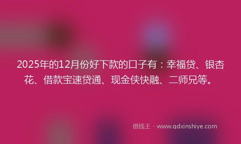 2025年的12月份好下款的口子有：幸福贷、银杏花、借款宝速贷通、现金侠快融、二师兄等。