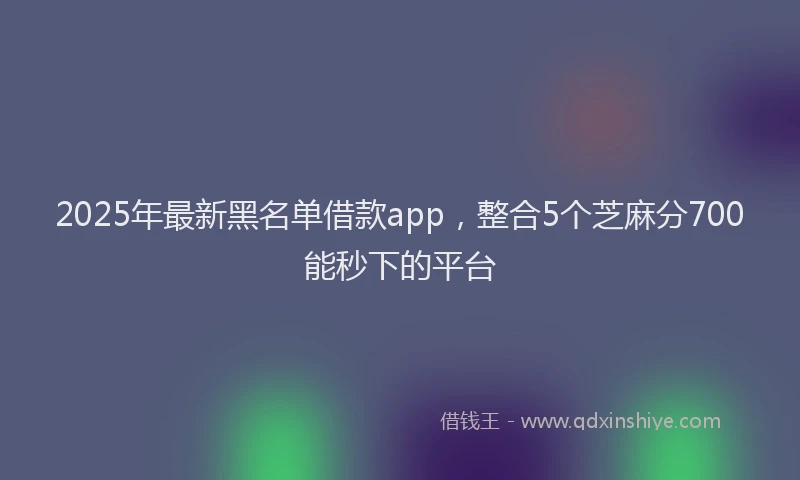 2025年最新黑名单借款app，整合5个芝麻分700能秒下的平台