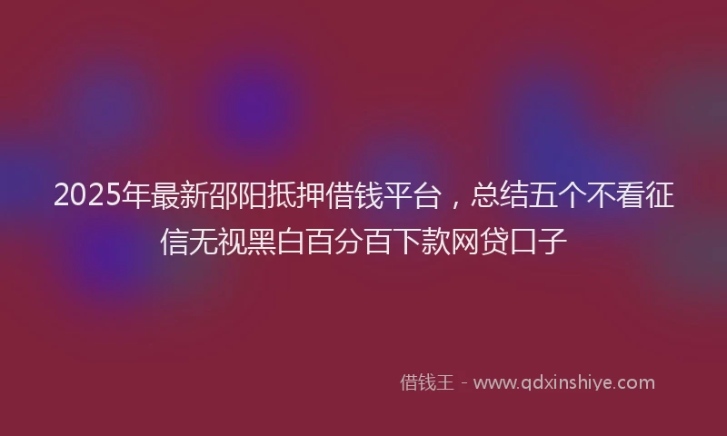 2025年最新邵阳抵押借钱平台，总结五个不看征信无视黑白百分百下款网贷口子