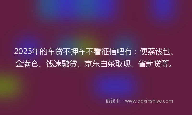 2025年的车贷不押车不看征信吧有：便荔钱包、金满仓、钱速融贷、京东白条取现、省薪贷等。