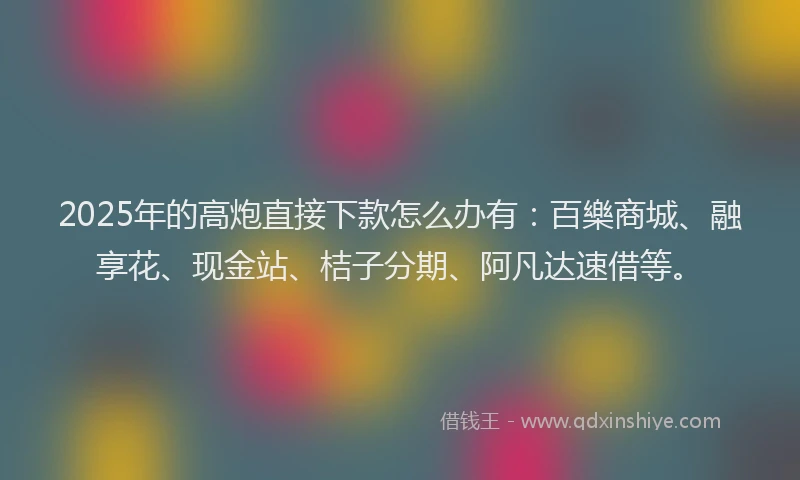 2025年的高炮直接下款怎么办有：百樂商城、融享花、现金站、桔子分期、阿凡达速借等。