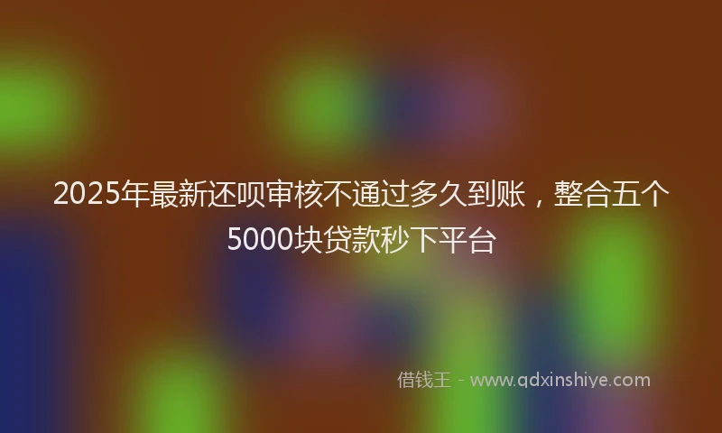2025年最新还呗审核不通过多久到账，整合五个5000块贷款秒下平台