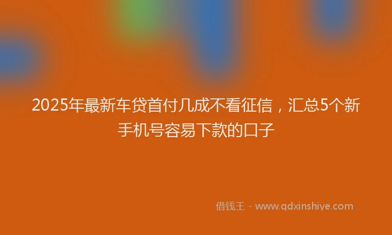 2025年最新车贷首付几成不看征信，汇总5个新手机号容易下款的口子