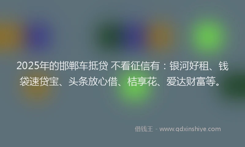 2025年的邯郸车抵贷 不看征信有：银河好租、钱袋速贷宝、头条放心借、桔享花、爱达财富等。