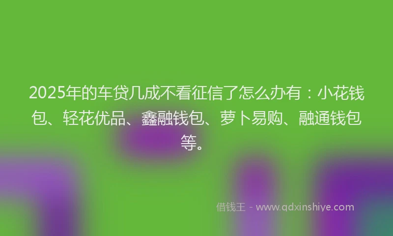 2025年的车贷几成不看征信了怎么办有：小花钱包、轻花优品、鑫融钱包、萝卜易购、融通钱包等。