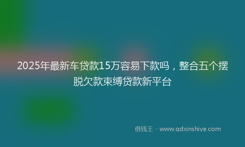 2025年最新车贷款15万容易下款吗，整合五个摆脱欠款束缚贷款新平台