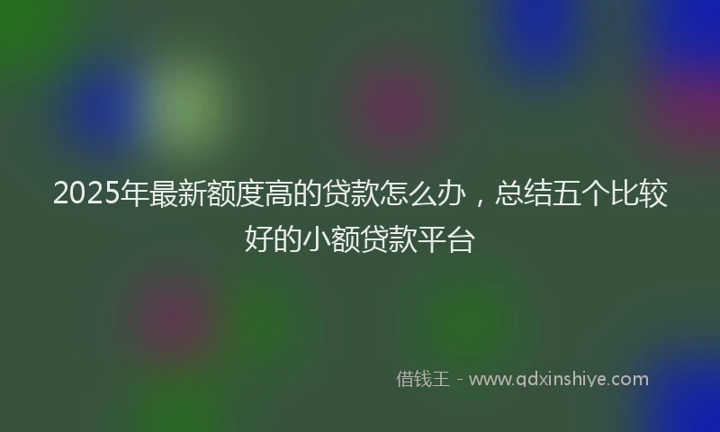 2025年最新额度高的贷款怎么办，总结五个比较好的小额贷款平台