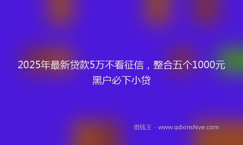 2025年最新贷款5万不看征信，整合五个1000元黑户必下小贷