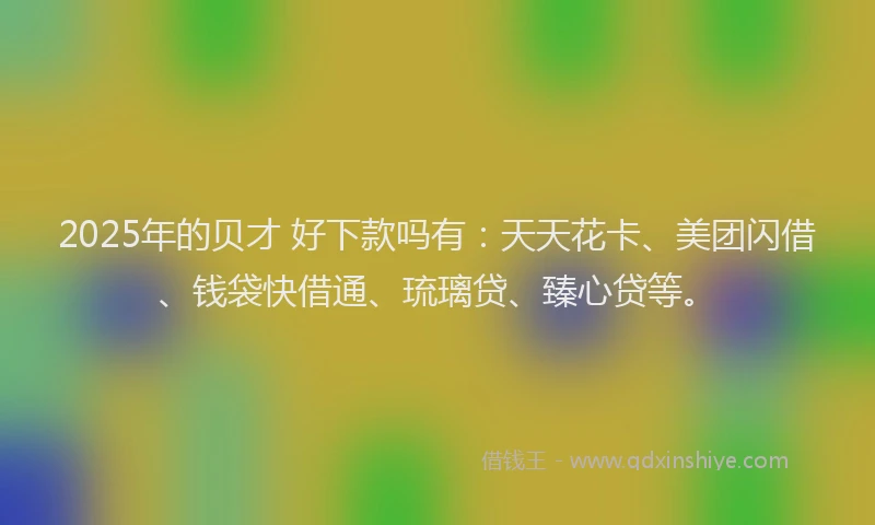 2025年的贝才 好下款吗有：天天花卡、美团闪借、钱袋快借通、琉璃贷、臻心贷等。