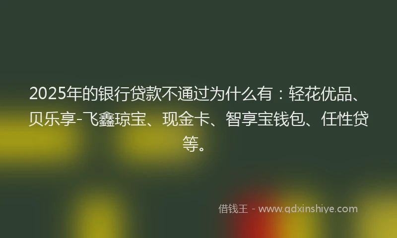 2025年的银行贷款不通过为什么有：轻花优品、贝乐享-飞鑫琼宝、现金卡、智享宝钱包、任性贷等。