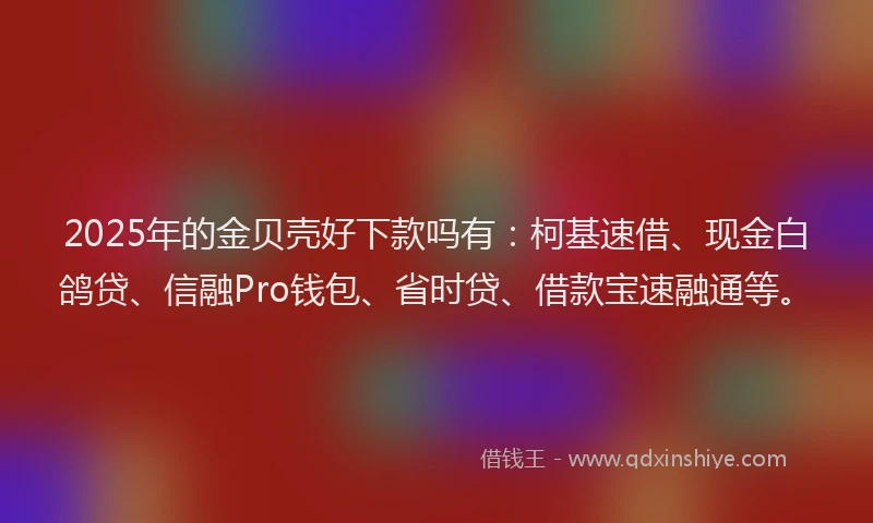 2025年的金贝壳好下款吗有：柯基速借、现金白鸽贷、信融Pro钱包、省时贷、借款宝速融通等。