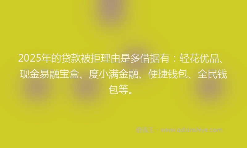 2025年的贷款被拒理由是多借据有：轻花优品、现金易融宝盒、度小满金融、便捷钱包、全民钱包等。