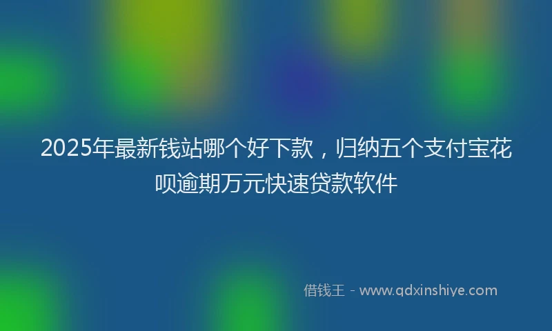 2025年最新钱站哪个好下款，归纳五个支付宝花呗逾期万元快速贷款软件