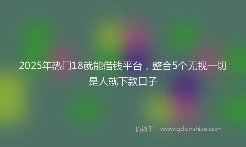 2025年热门18就能借钱平台，整合5个无视一切是人就下款口子