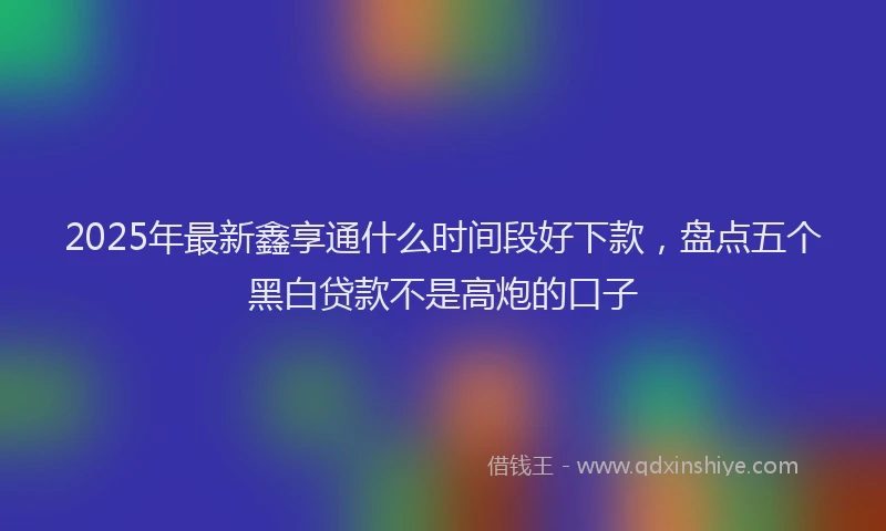 2025年最新鑫享通什么时间段好下款，盘点五个黑白贷款不是高炮的口子