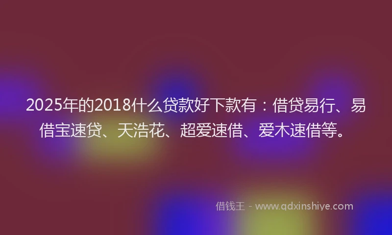 2025年的2018什么贷款好下款有：借贷易行、易借宝速贷、天浩花、超爱速借、爱木速借等。