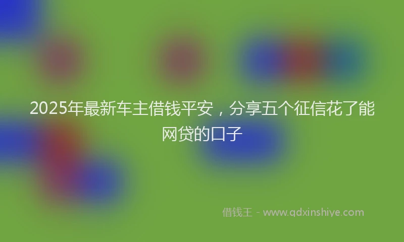 2025年最新车主借钱平安，分享五个征信花了能网贷的口子