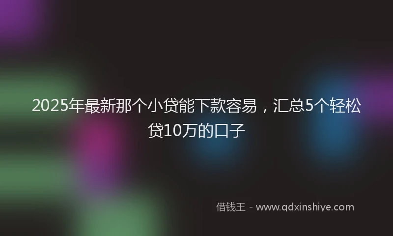 2025年最新那个小贷能下款容易，汇总5个轻松贷10万的口子