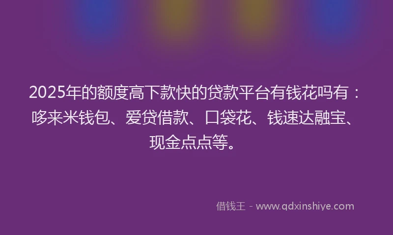 2025年的额度高下款快的贷款平台有钱花吗有：哆来米钱包、爱贷借款、口袋花、钱速达融宝、现金点点等。