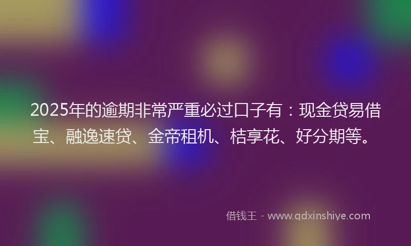 2025年的逾期非常严重必过口子有：现金贷易借宝、融逸速贷、金帝租机、桔享花、好分期等。