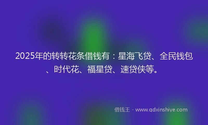 2025年的转转花条借钱有：星海飞贷、全民钱包、时代花、福星贷、速贷侠等。
