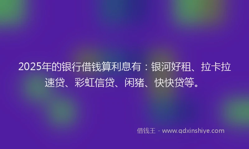 2025年的银行借钱算利息有：银河好租、拉卡拉速贷、彩虹信贷、闲猪、快快贷等。