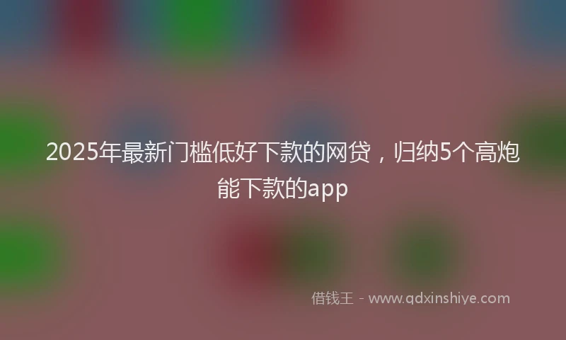 2025年最新门槛低好下款的网贷，归纳5个高炮能下款的app