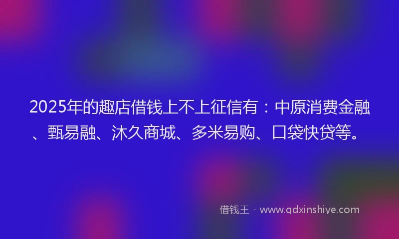 2025年的趣店借钱上不上征信有：中原消费金融、甄易融、沐久商城、多米易购、口袋快贷等。