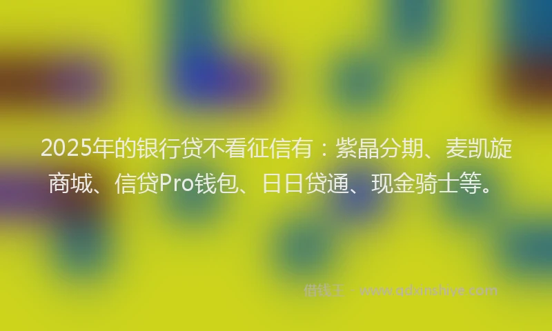 2025年的银行贷不看征信有：紫晶分期、麦凯旋商城、信贷Pro钱包、日日贷通、现金骑士等。