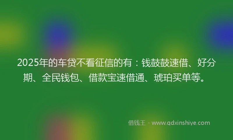 2025年的车贷不看征信的有：钱鼓鼓速借、好分期、全民钱包、借款宝速借通、琥珀买单等。