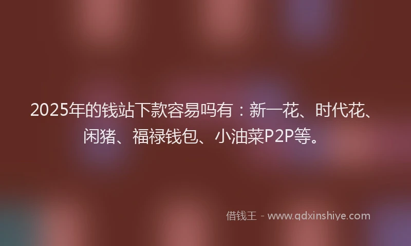 2025年的钱站下款容易吗有：新一花、时代花、闲猪、福禄钱包、小油菜P2P等。