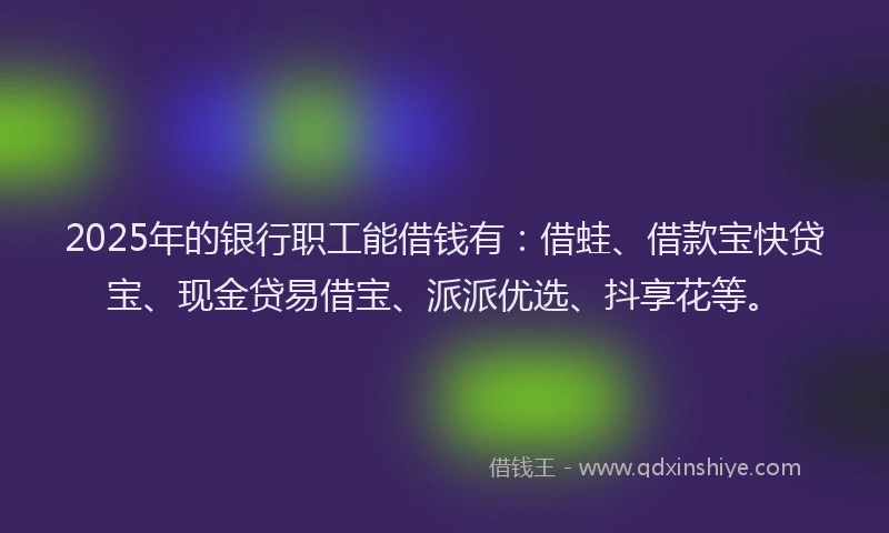 2025年的银行职工能借钱有：借蛙、借款宝快贷宝、现金贷易借宝、派派优选、抖享花等。