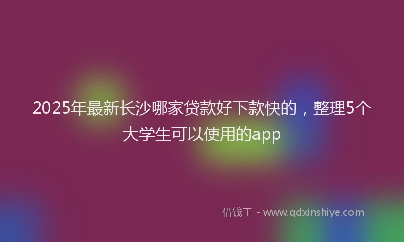 2025年最新长沙哪家贷款好下款快的，整理5个大学生可以使用的app