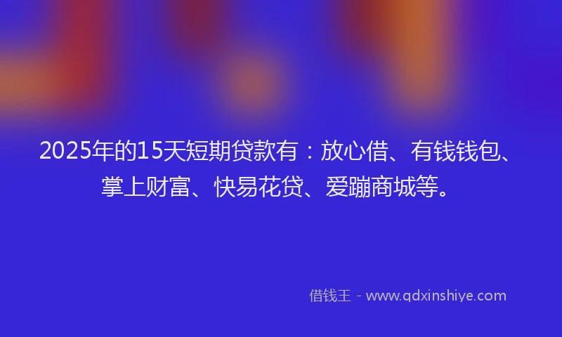 2025年的15天短期贷款有：放心借、有钱钱包、掌上财富、快易花贷、爱蹦商城等。
