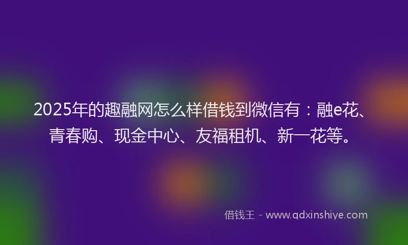 2025年的趣融网怎么样借钱到微信有：融e花、青春购、现金中心、友福租机、新一花等。