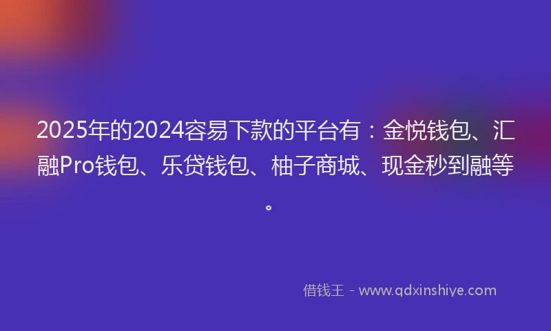 2025年的2024容易下款的平台有：金悦钱包、汇融Pro钱包、乐贷钱包、柚子商城、现金秒到融等。