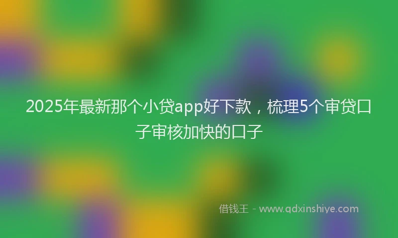 2025年最新那个小贷app好下款，梳理5个审贷口子审核加快的口子