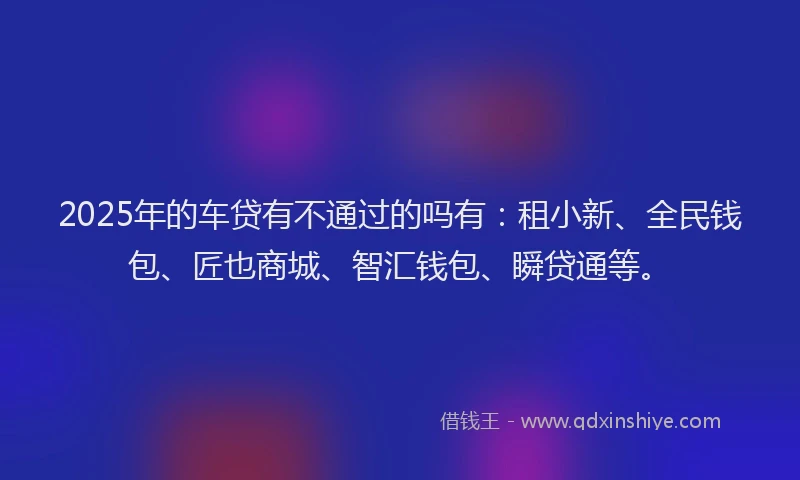 2025年的车贷有不通过的吗有：租小新、全民钱包、匠也商城、智汇钱包、瞬贷通等。