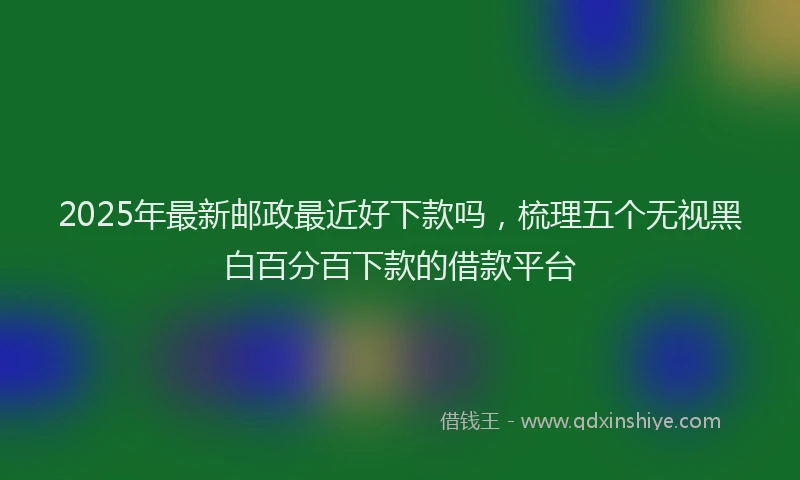2025年最新邮政最近好下款吗，梳理五个无视黑白百分百下款的借款平台