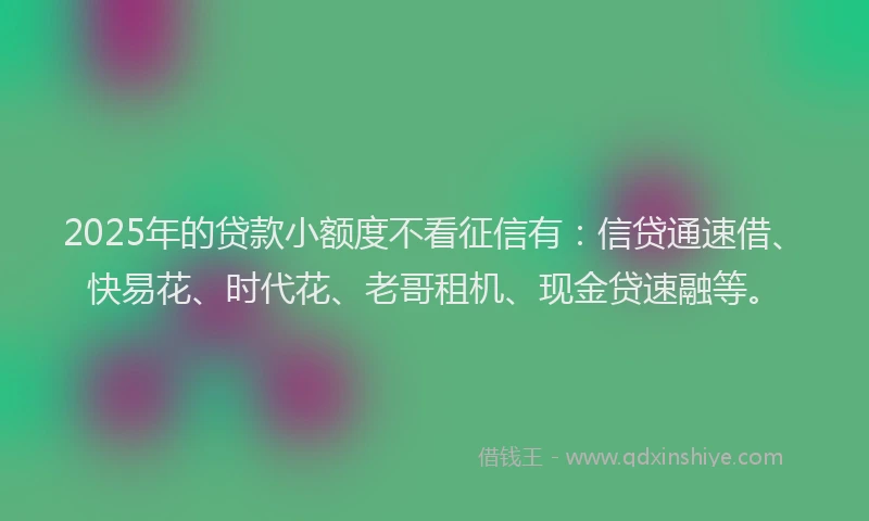 2025年的贷款小额度不看征信有：信贷通速借、快易花、时代花、老哥租机、现金贷速融等。