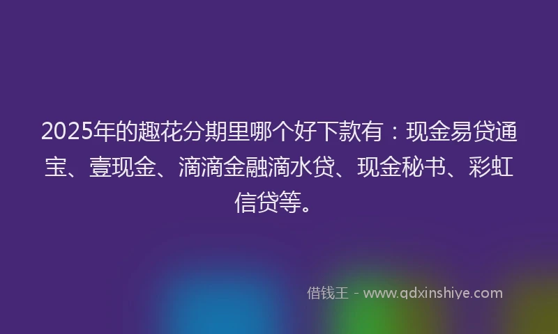 2025年的趣花分期里哪个好下款有：现金易贷通宝、壹现金、滴滴金融滴水贷、现金秘书、彩虹信贷等。