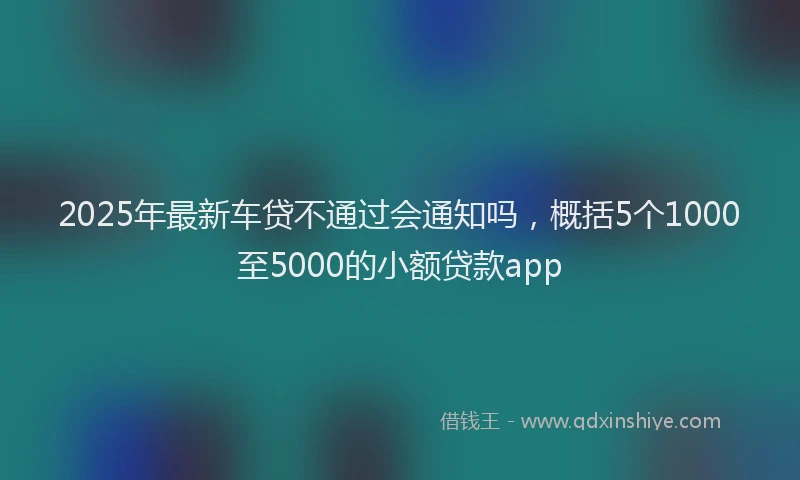 2025年最新车贷不通过会通知吗，概括5个1000至5000的小额贷款app