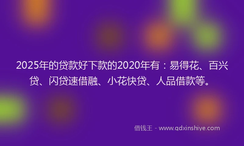 2025年的贷款好下款的2020年有：易得花、百兴贷、闪贷速借融、小花快贷、人品借款等。