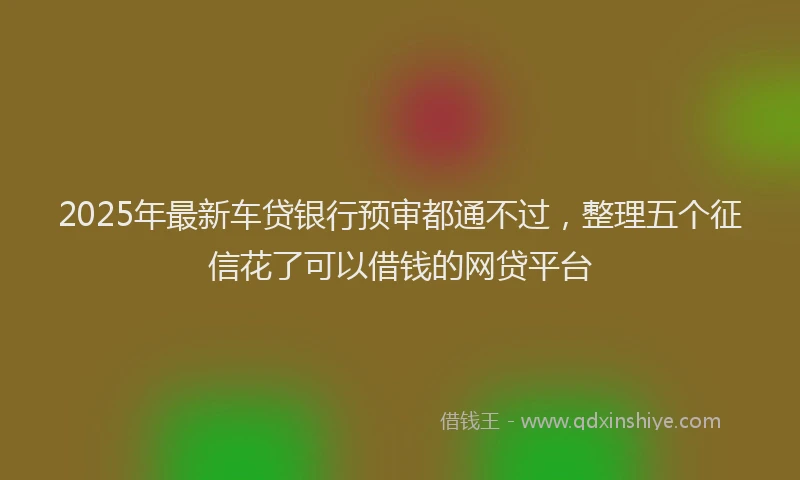 2025年最新车贷银行预审都通不过，整理五个征信花了可以借钱的网贷平台