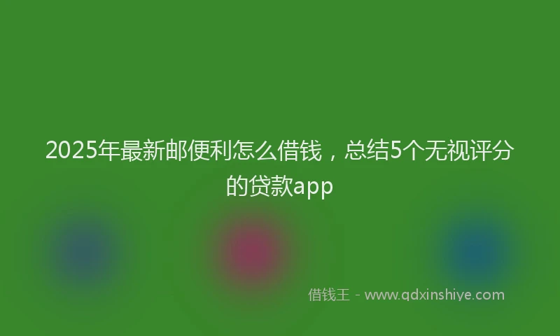 2025年最新邮便利怎么借钱，总结5个无视评分的贷款app