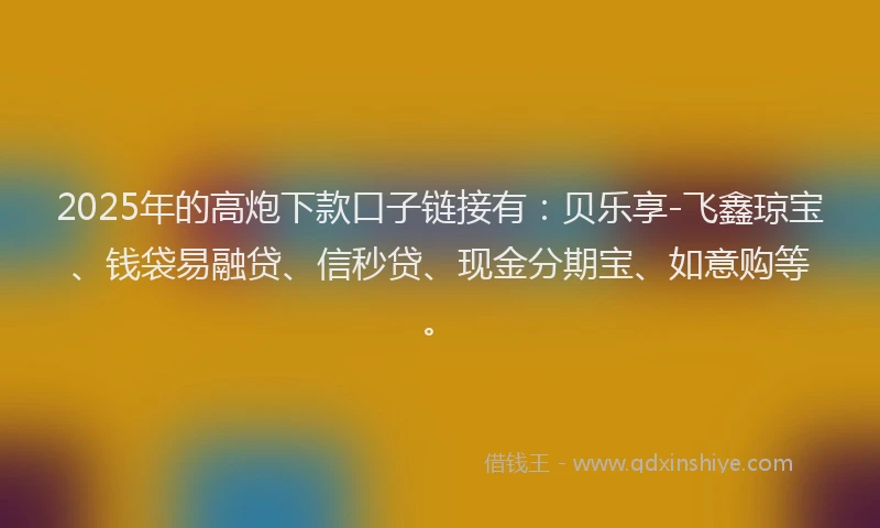 2025年的高炮下款口子链接有：贝乐享-飞鑫琼宝、钱袋易融贷、信秒贷、现金分期宝、如意购等。