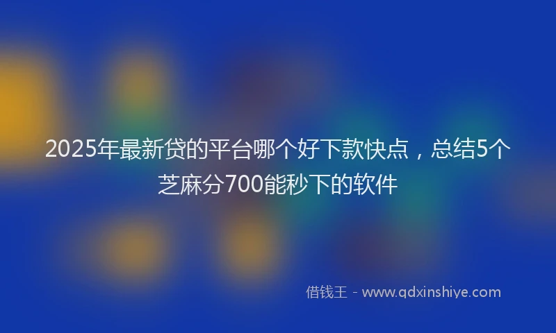 2025年最新贷的平台哪个好下款快点，总结5个芝麻分700能秒下的软件