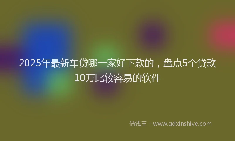 2025年最新车贷哪一家好下款的，盘点5个贷款10万比较容易的软件